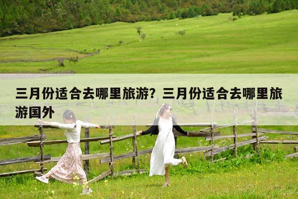 三月份适合去哪里旅游?三月份适合去哪里旅游国外