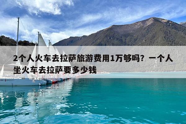 2个人火车去拉萨旅游费用1万够吗?一个人坐火车去拉萨要多少钱