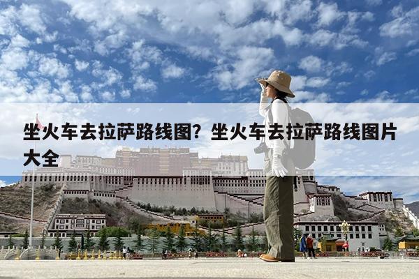 坐火车去拉萨路线图?坐火车去拉萨路线图片大全