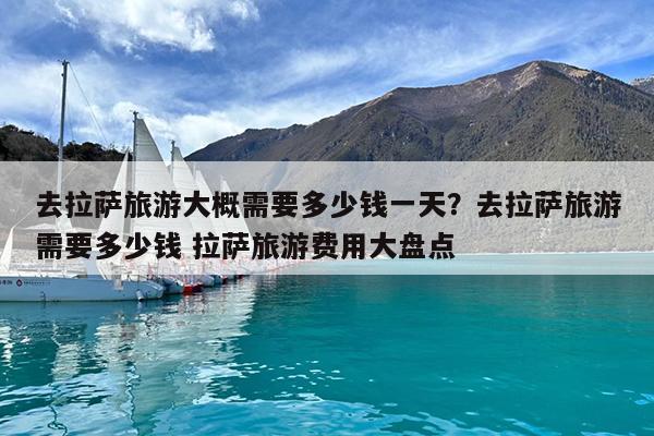 去拉萨旅游大概需要多少钱一天?去拉萨旅游需要多少钱 拉萨旅游费用大盘点