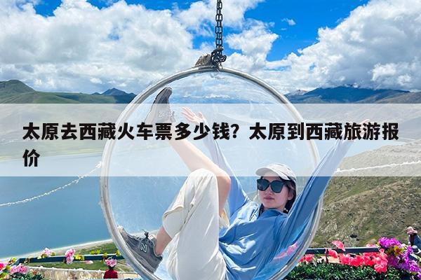 太原去西藏火车票多少钱?太原到西藏旅游报价