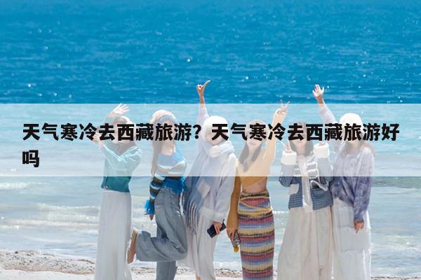 天气寒冷去西藏旅游?天气寒冷去西藏旅游好吗