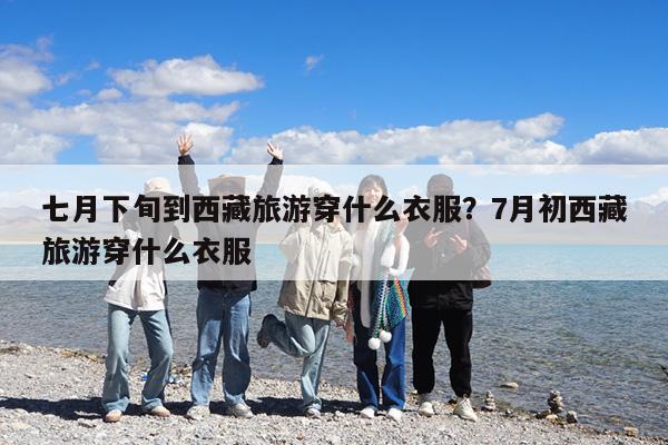 七月下旬到西藏旅游穿什么衣服?7月初西藏旅游穿什么衣服