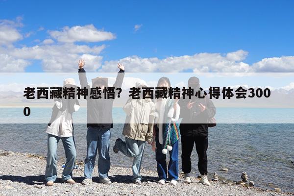 老西藏精神感悟?老西藏精神心得体会3000
