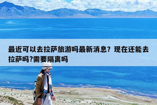 最近可以去拉萨旅游吗最新消息?现在还能去拉萨吗?需要隔离吗