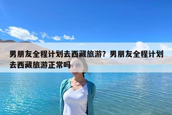 男朋友全程计划去西藏旅游?男朋友全程计划去西藏旅游正常吗