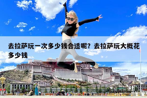 去拉萨玩一次多少钱合适呢?去拉萨玩大概花多少钱