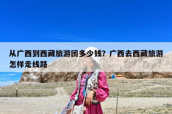 从广西到西藏旅游团多少钱?广西去西藏旅游怎样走线路