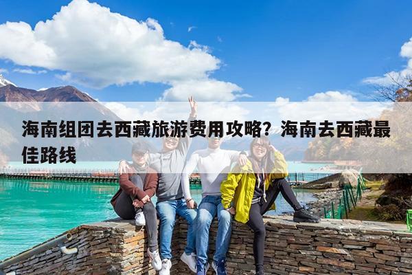 海南组团去西藏旅游费用攻略?海南去西藏最佳路线