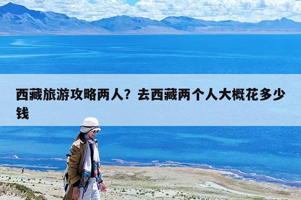 西藏旅游攻略两人?去西藏两个人大概花多少钱