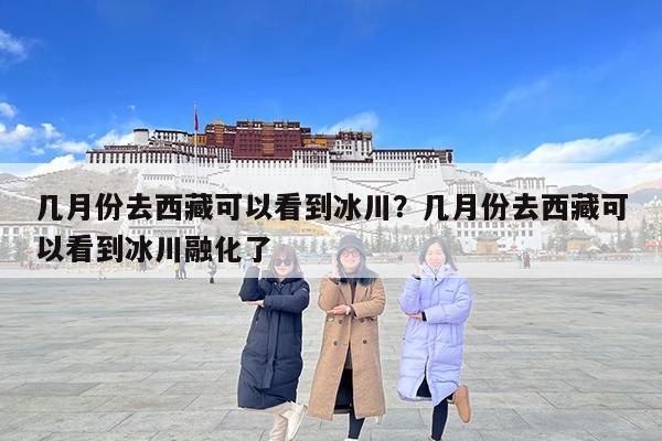 几月份去西藏可以看到冰川?几月份去西藏可以看到冰川融化了