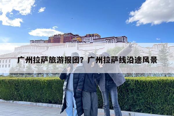 广州拉萨旅游报团?广州拉萨线沿途风景