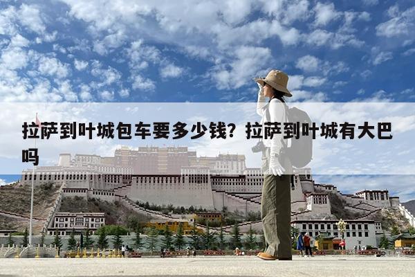 拉萨到叶城包车要多少钱?拉萨到叶城有大巴吗