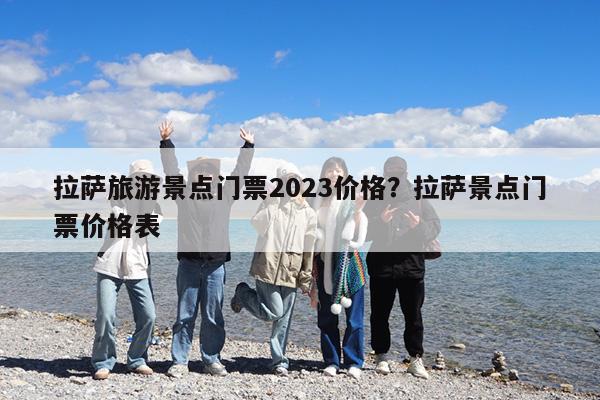 拉萨旅游景点门票2023价格?拉萨景点门票价格表