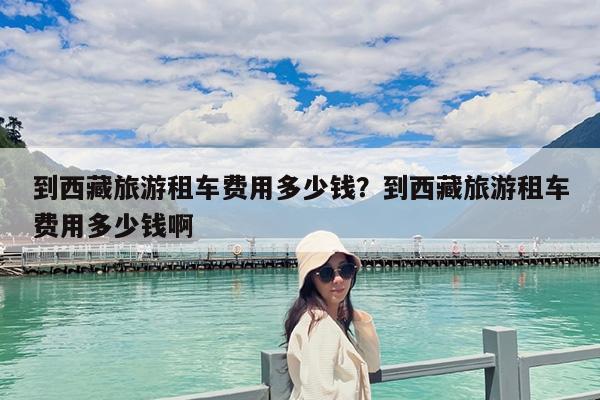 到西藏旅游租车费用多少钱?到西藏旅游租车费用多少钱啊