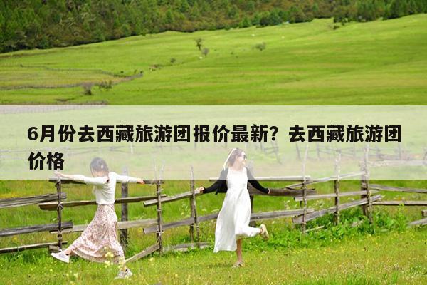 6月份去西藏旅游团报价最新?去西藏旅游团价格