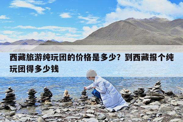 西藏旅游纯玩团的价格是多少?到西藏报个纯玩团得多少钱