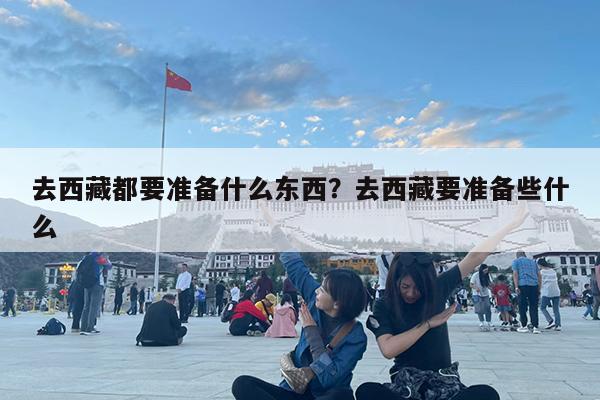 去西藏都要准备什么东西?去西藏要准备些什么