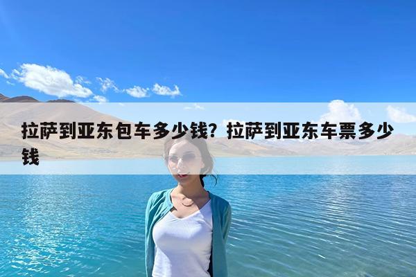 拉萨到亚东包车多少钱?拉萨到亚东车票多少钱
