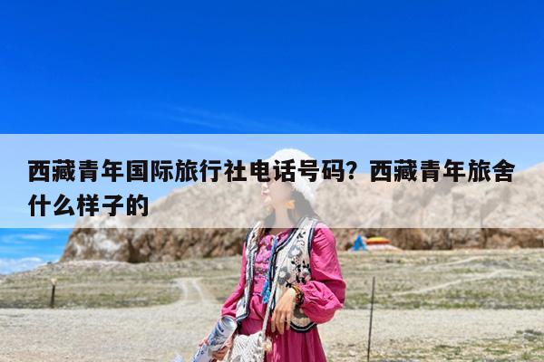 西藏青年国际旅行社电话号码?西藏青年旅舍什么样子的