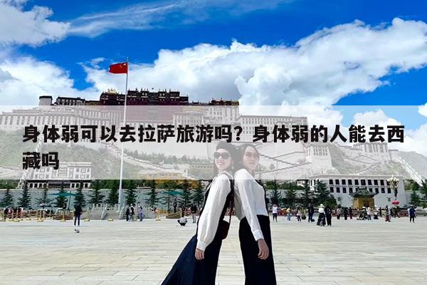 身体弱可以去拉萨旅游吗?身体弱的人能去西藏吗