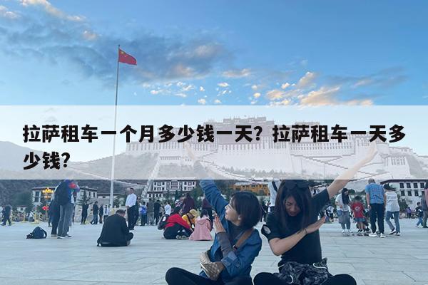 拉萨租车一个月多少钱一天?拉萨租车一天多少钱?