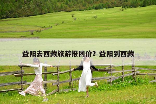 益阳去西藏旅游报团价?益阳到西藏