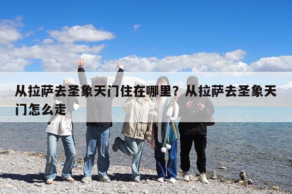 从拉萨去圣象天门住在哪里?从拉萨去圣象天门怎么走