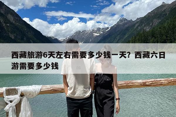 西藏旅游6天左右需要多少钱一天?西藏六日游需要多少钱