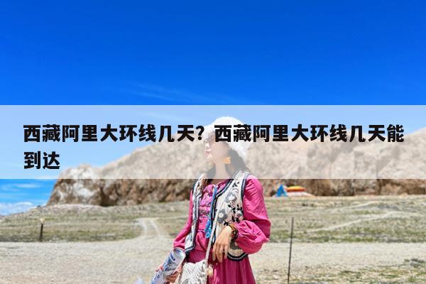 西藏阿里大环线几天?西藏阿里大环线几天能到达
