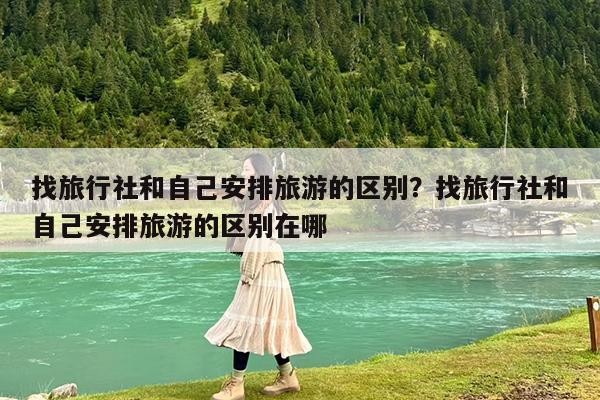 找旅行社和自己安排旅游的区别?找旅行社和自己安排旅游的区别在哪