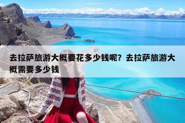 去拉萨旅游大概要花多少钱呢?去拉萨旅游大概需要多少钱