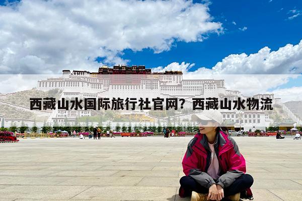 西藏山水国际旅行社官网?西藏山水物流