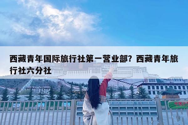 西藏青年国际旅行社第一营业部?西藏青年旅行社六分社
