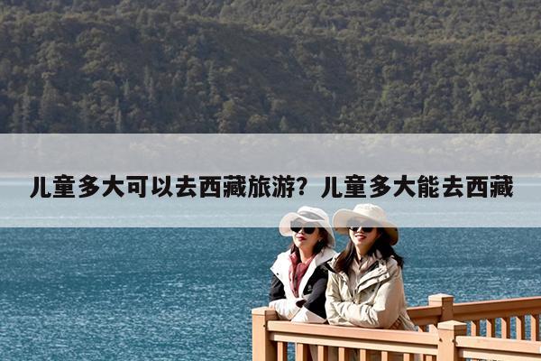儿童多大可以去西藏旅游?儿童多大能去西藏