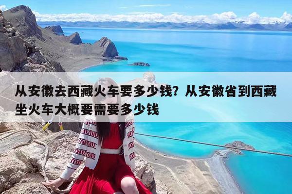 从安徽去西藏火车要多少钱?从安徽省到西藏坐火车大概要需要多少钱
