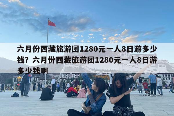 六月份西藏旅游团1280元一人8日游多少钱?六月份西藏旅游团1280元一人8日游多少钱啊