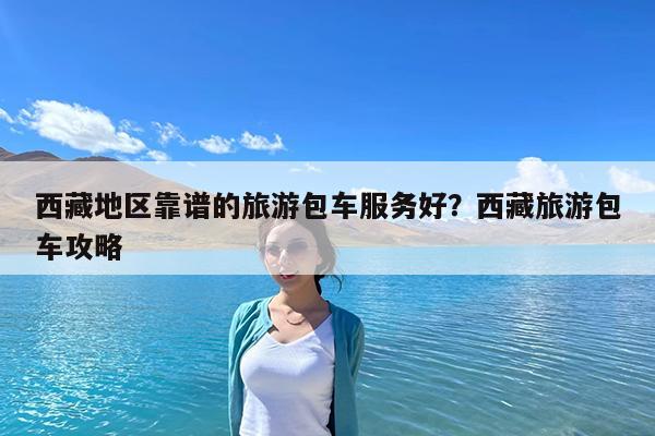 西藏地区靠谱的旅游包车服务好?西藏旅游包车攻略