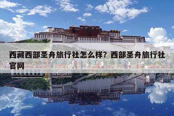 西藏西部圣舟旅行社怎么样?西部圣舟旅行社官网