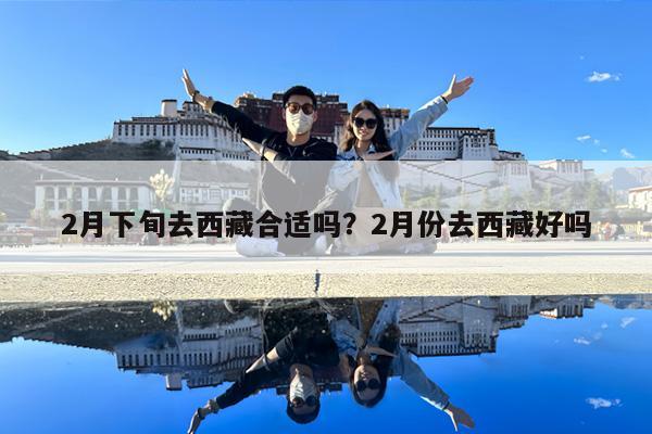 2月下旬去西藏合适吗?2月份去西藏好吗