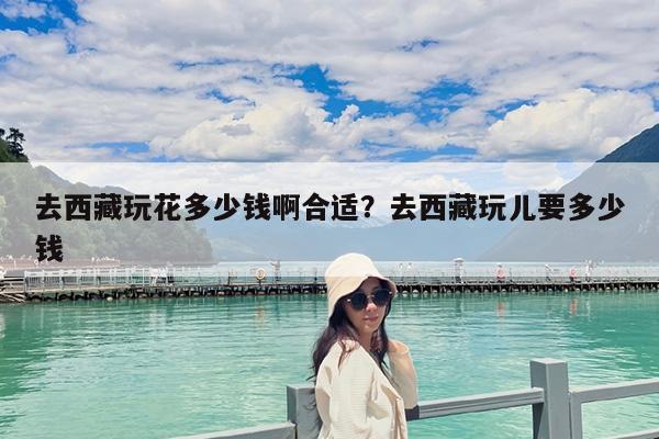 去西藏玩花多少钱啊合适?去西藏玩儿要多少钱