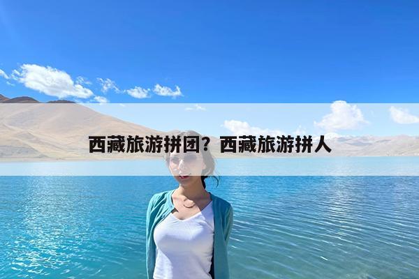 西藏旅游拼团?西藏旅游拼人