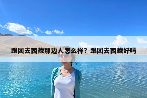 跟团去西藏那边人怎么样?跟团去西藏好吗
