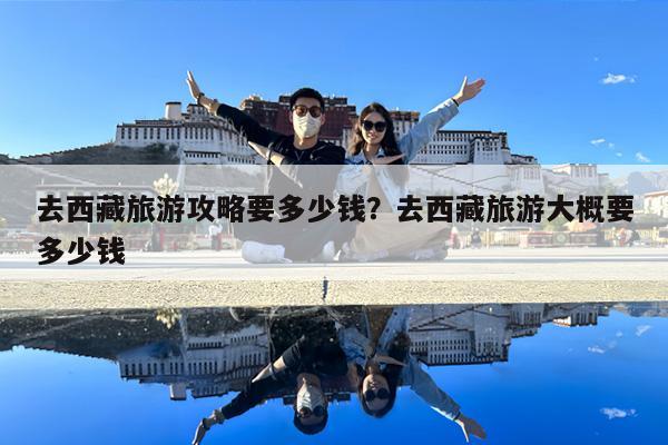 去西藏旅游攻略要多少钱?去西藏旅游大概要多少钱