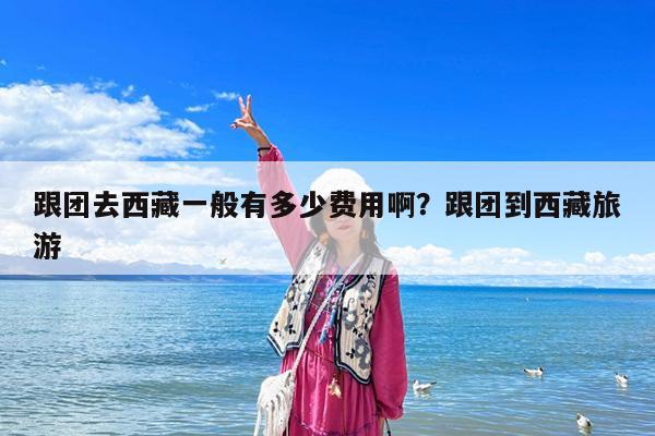 跟团去西藏一般有多少费用啊?跟团到西藏旅游
