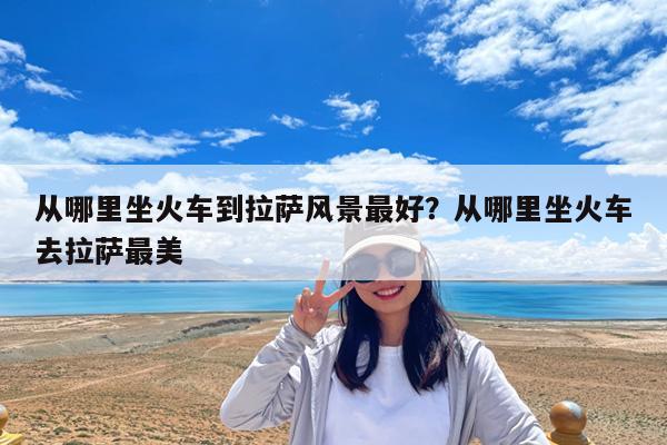 从哪里坐火车到拉萨风景最好?从哪里坐火车去拉萨最美