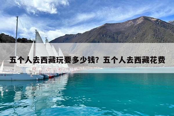五个人去西藏玩要多少钱?五个人去西藏花费