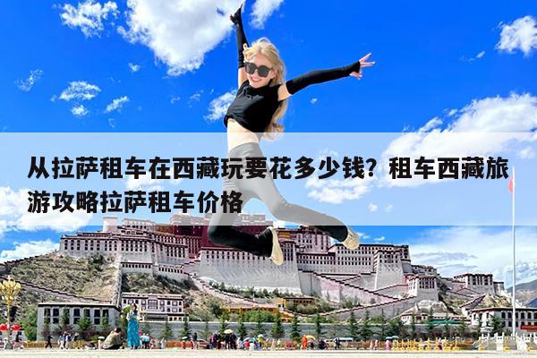 从拉萨租车在西藏玩要花多少钱?租车西藏旅游攻略拉萨租车价格