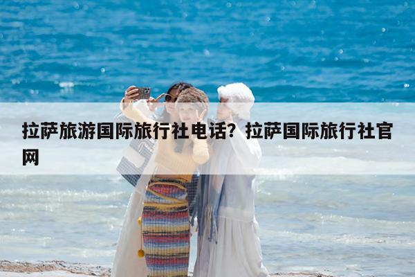 拉萨旅游国际旅行社电话?拉萨国际旅行社官网