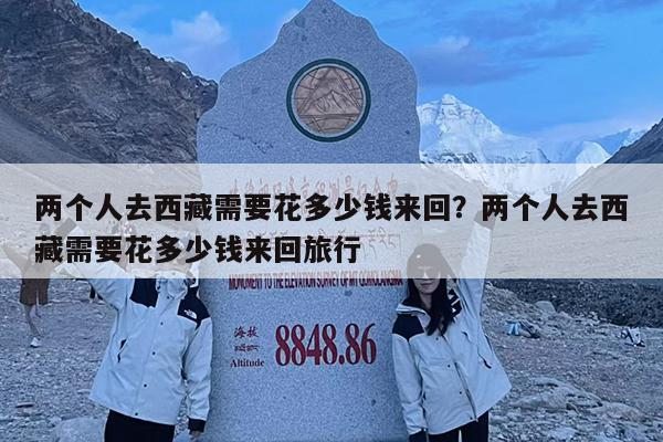 两个人去西藏需要花多少钱来回?两个人去西藏需要花多少钱来回旅行